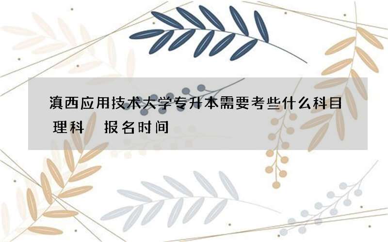 滇西应用技术大学专升本需要考些什么科目理科 报名时间